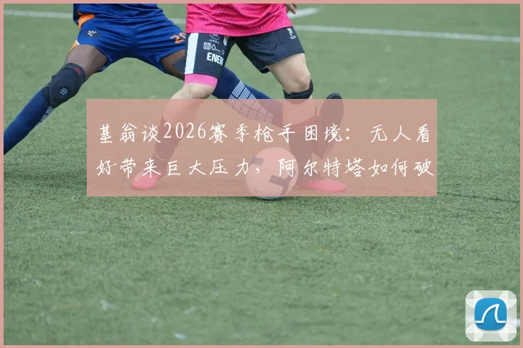 基翁谈2026赛季枪手困境：无人看好带来巨大压力，阿尔特塔如何破局？