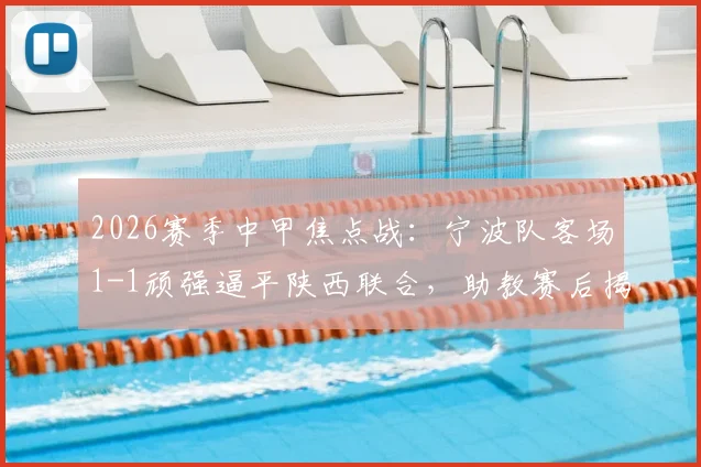 2026赛季中甲焦点战：宁波队客场1-1顽强逼平陕西联合，助教赛后揭秘球队落后时的坚韧战术与心态