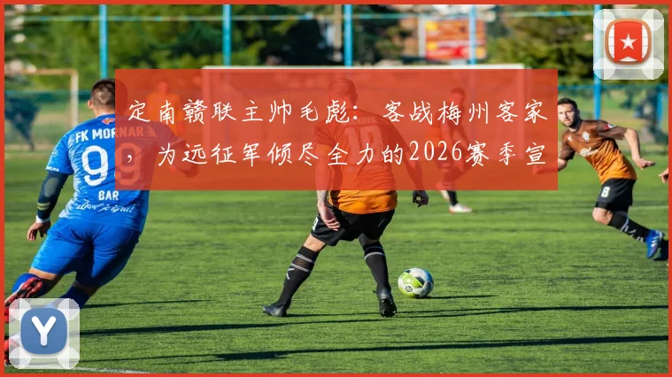 定南赣联主帅毛彪：客战梅州客家，为远征军倾尽全力的2026赛季宣言