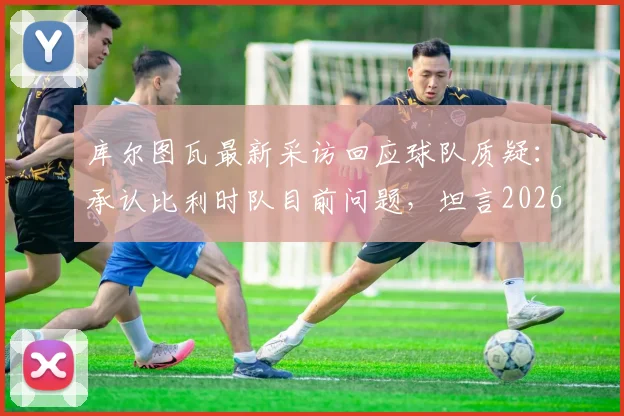 库尔图瓦最新采访回应球队质疑：承认比利时队目前问题，坦言2026世界杯夺冠希望渺茫