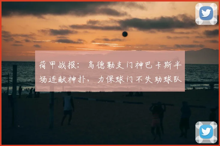 荷甲战报：乌德勒支门神巴卡斯半场连献神扑，力保球门不失助球队0-0逼平海伦芬，附精彩扑救集锦与球员解析