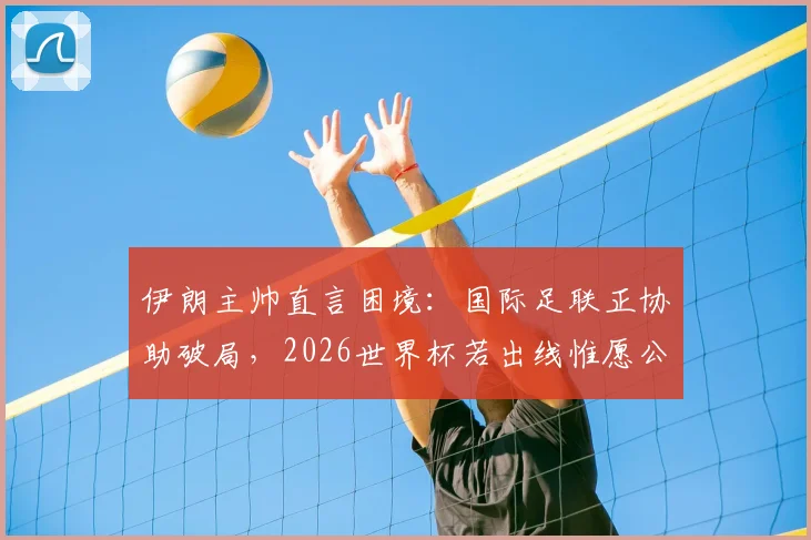 伊朗主帅直言困境：国际足联正协助破局，2026世界杯若出线惟愿公平竞赛环境
