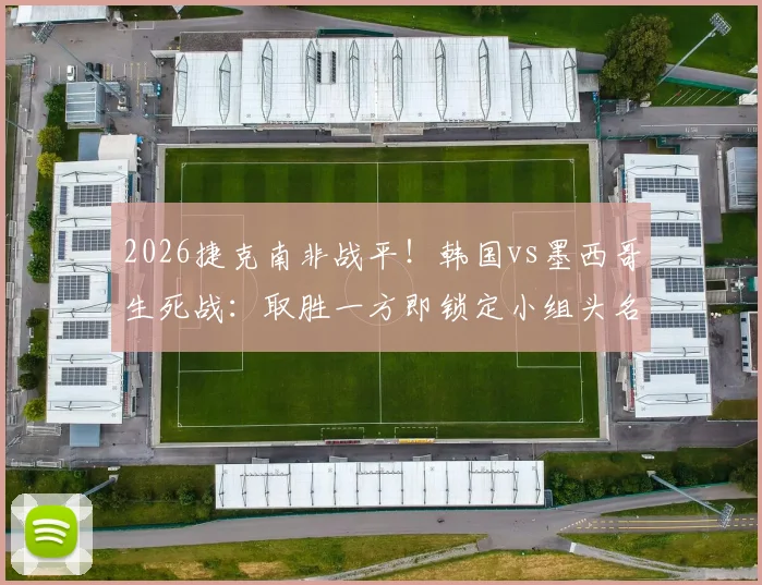 2026捷克南非战平！韩国vs墨西哥生死战：取胜一方即锁定小组头名出线，赛前形势全面解析