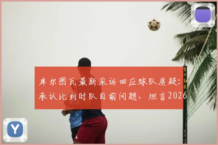 库尔图瓦最新采访回应球队质疑：承认比利时队目前问题，坦言2026世界杯夺冠希望渺茫