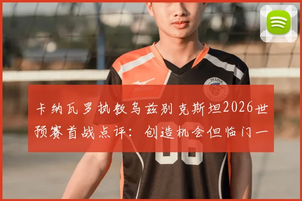 卡纳瓦罗执教乌兹别克斯坦2026世预赛首战点评:创造机会但临门一脚欠佳,球队后续走势分析