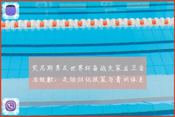 突尼斯男足世界杯备战失策后卫含泪致歉，足协归化政策与青训体系面临追问