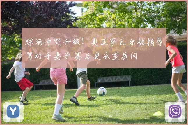 球场冲突升级！奥亚萨瓦尔被指辱骂对手妻子 赛后更衣室质问