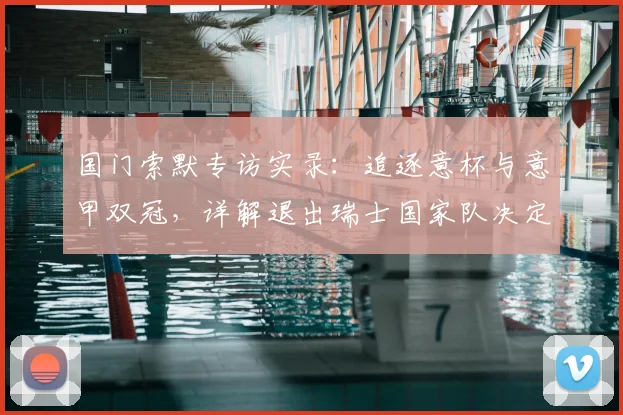 国门索默专访实录:追逐意杯与意甲双冠,详解退出瑞士国家队决定背后的考量