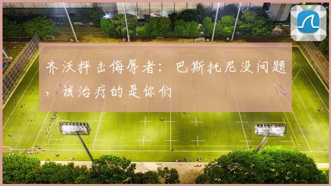 齐沃抨击侮辱者:巴斯托尼没问题,该治疗的是你们