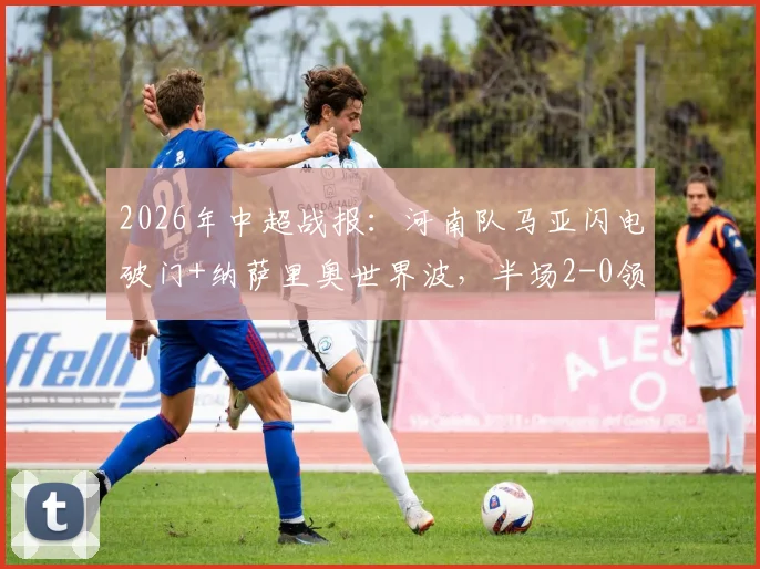 2026年中超战报：河南队马亚闪电破门+纳萨里奥世界波，半场2-0领先辽宁，球队战术解析