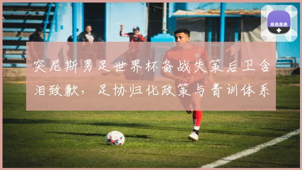 突尼斯男足世界杯备战失策后卫含泪致歉,足协归化政策与青训体系面临追问