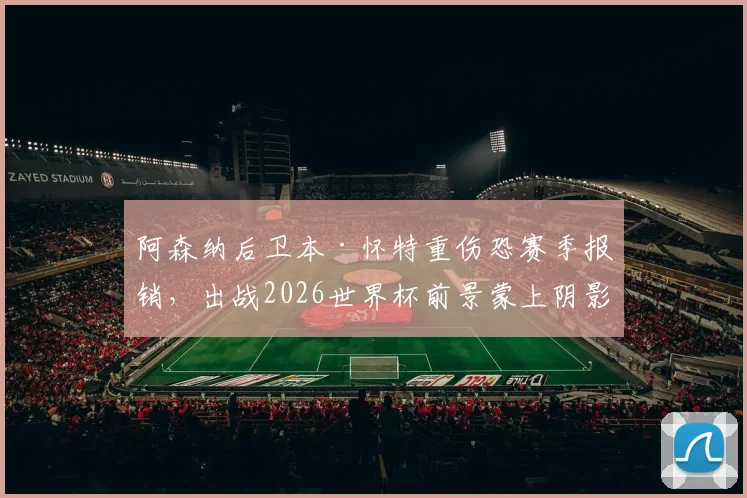 阿森纳后卫本·怀特重伤恐赛季报销,出战2026世界杯前景蒙上阴影,最新伤情分析与替代者盘点