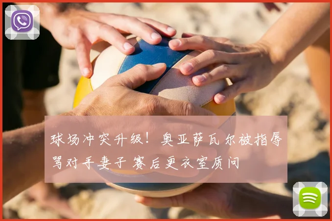 球场冲突升级!奥亚萨瓦尔被指辱骂对手妻子 赛后更衣室质问