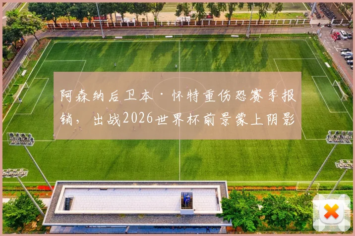 阿森纳后卫本·怀特重伤恐赛季报销,出战2026世界杯前景蒙上阴影,最新伤情分析与替代者盘点