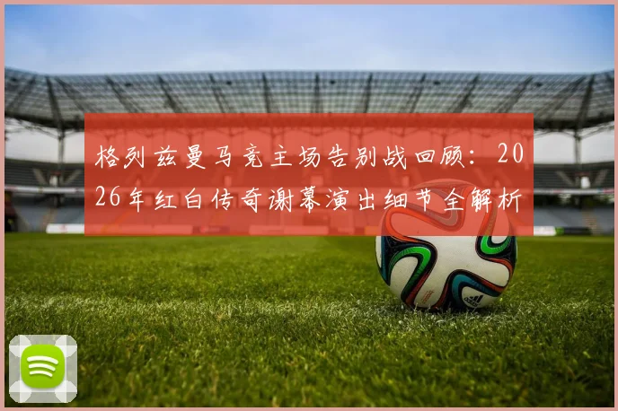 格列兹曼马竞主场告别战回顾:2026年红白传奇谢幕演出细节全解析,附雷速海报高清原图