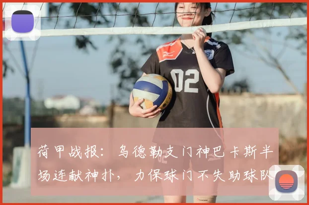 荷甲战报：乌德勒支门神巴卡斯半场连献神扑，力保球门不失助球队0-0逼平海伦芬，附精彩扑救集锦与球员解析