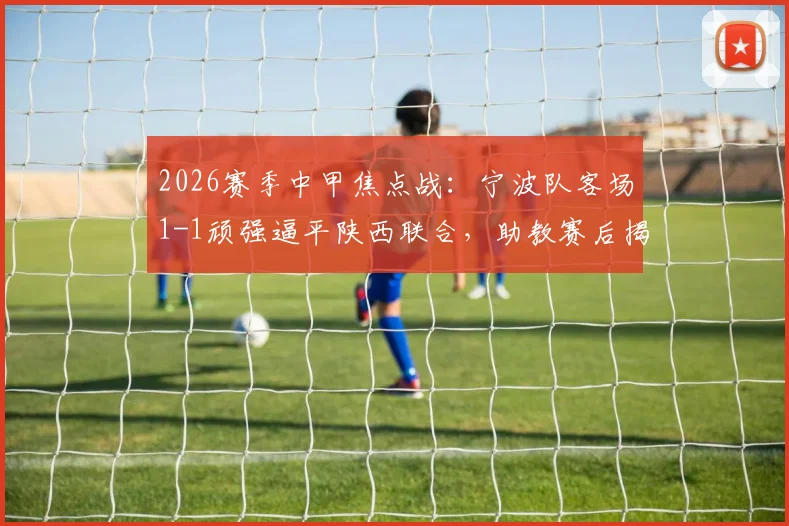 2026赛季中甲焦点战：宁波队客场1-1顽强逼平陕西联合，助教赛后揭秘球队落后时的坚韧战术与心态