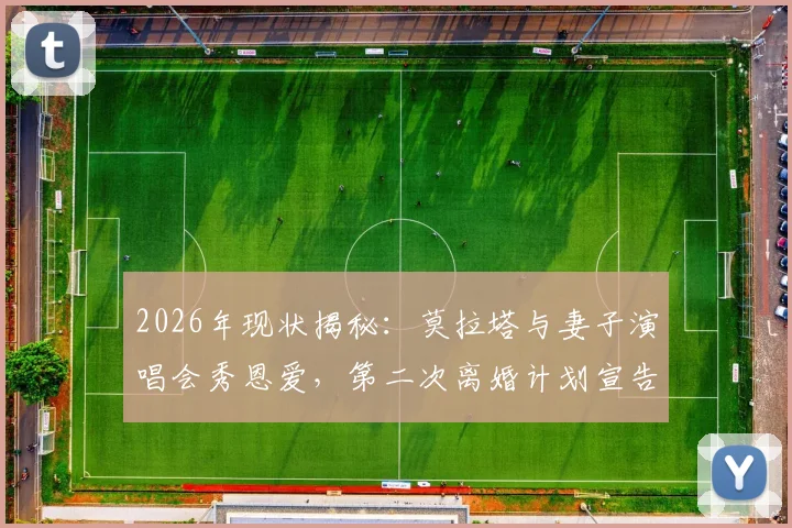 2026年现状揭秘：莫拉塔与妻子演唱会秀恩爱，第二次离婚计划宣告取消，妻子身份及婚姻细节起底