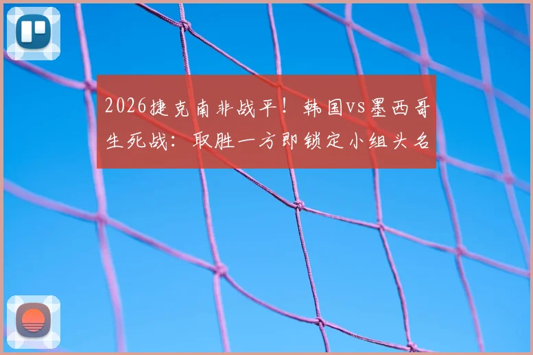 2026捷克南非战平！韩国vs墨西哥生死战：取胜一方即锁定小组头名出线，赛前形势全面解析