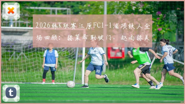 2026韩K联赛江原FC1-1浦项铁人全场回顾：赫莱希勒破门，赵尚赫关键扳平球视频集锦