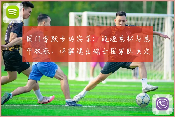 国门索默专访实录：追逐意杯与意甲双冠，详解退出瑞士国家队决定背后的考量