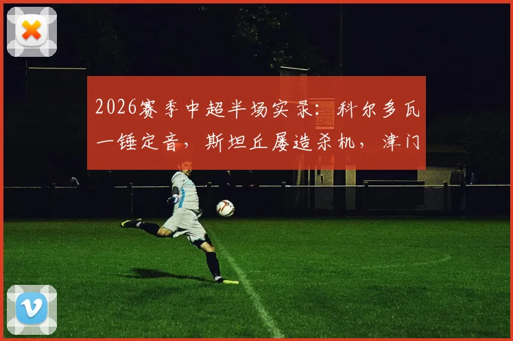 2026赛季中超半场实录：科尔多瓦一锤定音，斯坦丘屡造杀机，津门虎1-0暂时领先大连英博