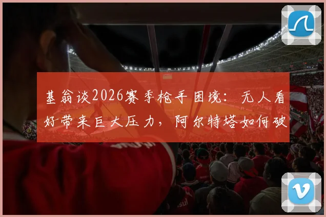 基翁谈2026赛季枪手困境：无人看好带来巨大压力，阿尔特塔如何破局？
