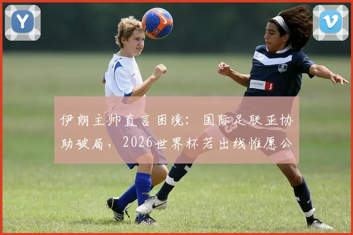 伊朗主帅直言困境：国际足联正协助破局，2026世界杯若出线惟愿公平竞赛环境